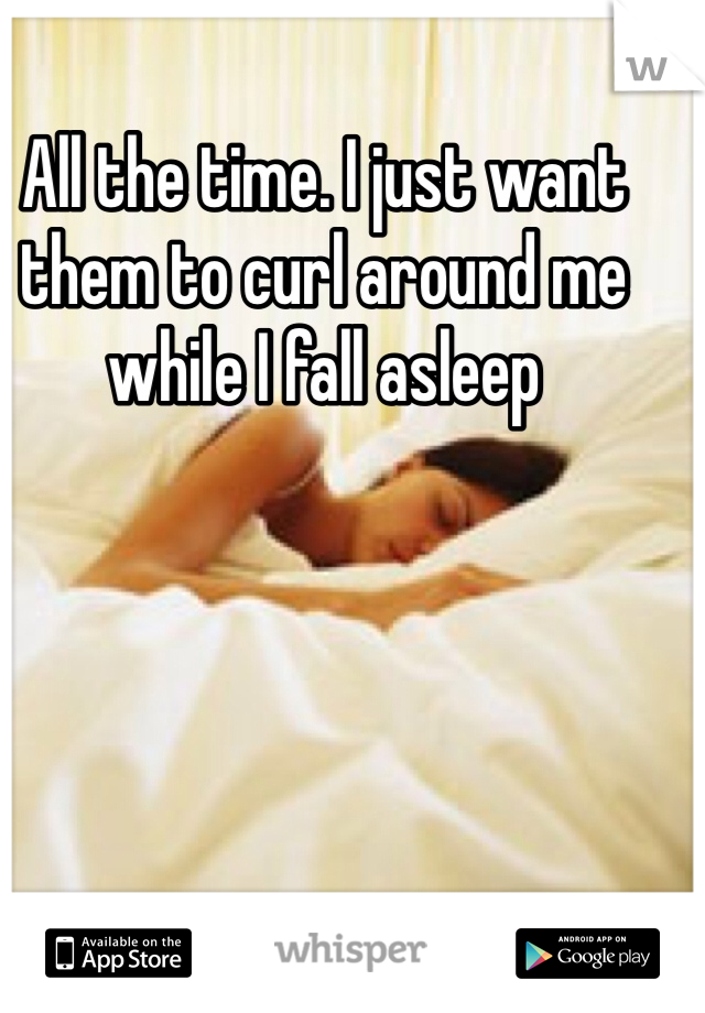 All the time. I just want them to curl around me while I fall asleep 