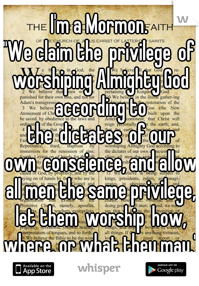 I'm a Mormon.
"We claim the privilege of worshiping Almighty God according to the dictates of our own conscience, and allow all men the same privilege, let them worship how, where, or what they may."
