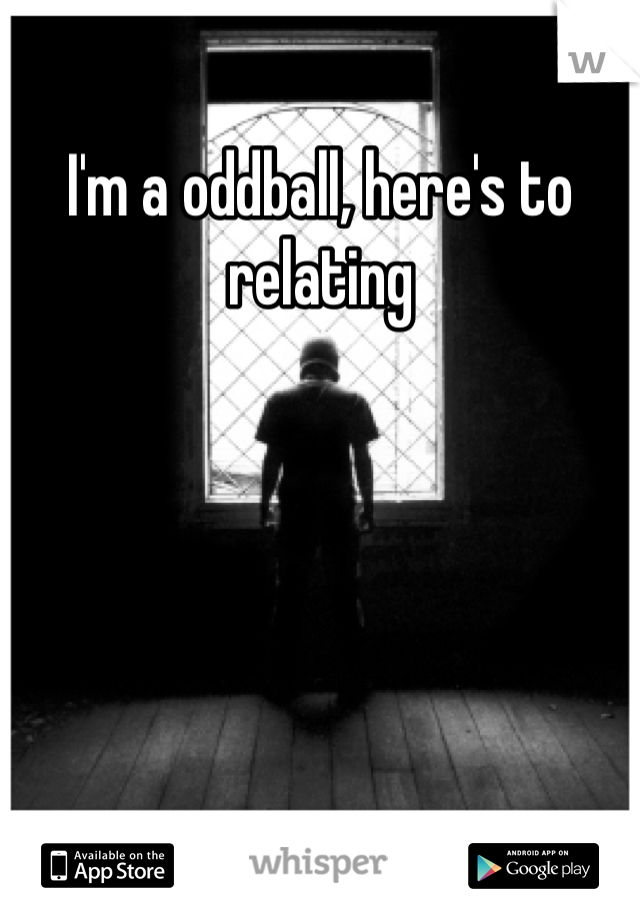 I'm a oddball, here's to relating