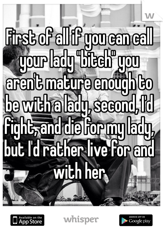 First of all if you can call your lady "bitch" you aren't mature enough to be with a lady, second, I'd fight, and die for my lady, but I'd rather live for and with her