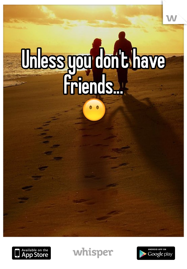 Unless you don't have friends...
😶