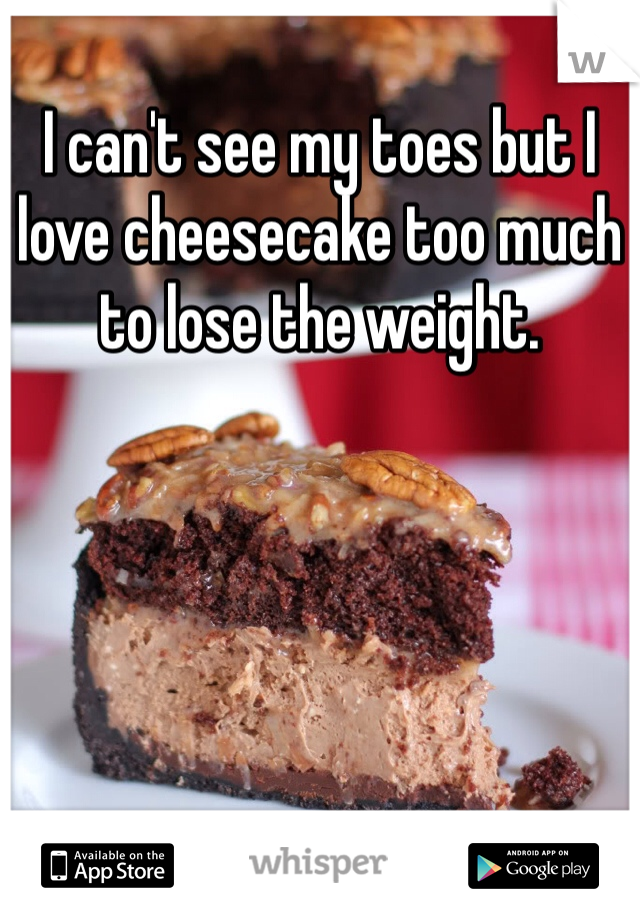 I can't see my toes but I love cheesecake too much to lose the weight. 