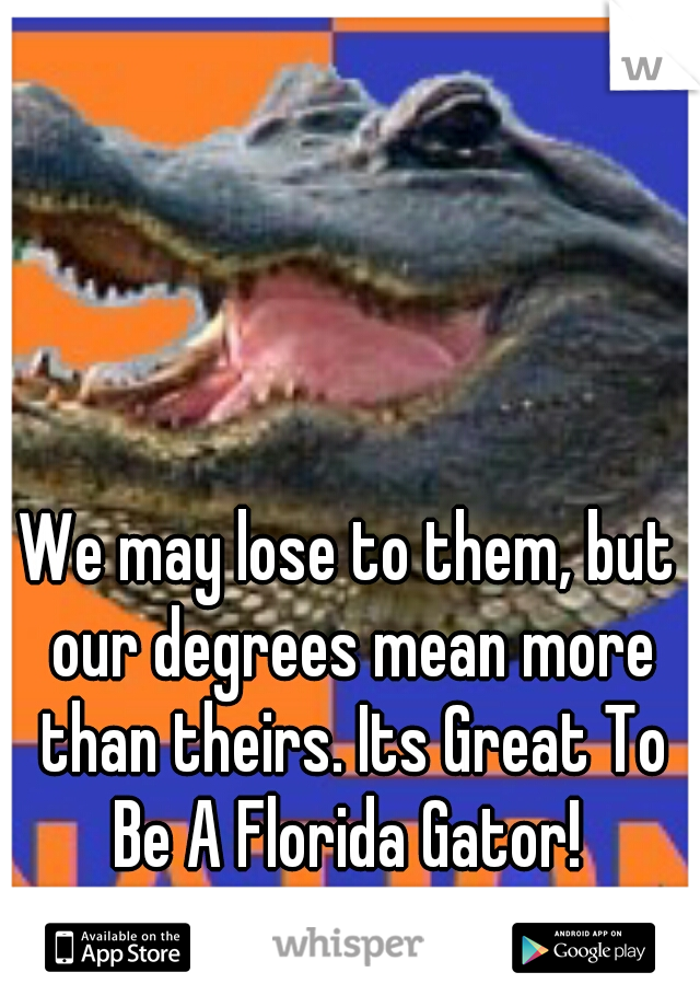We may lose to them, but our degrees mean more than theirs. Its Great To Be A Florida Gator! 