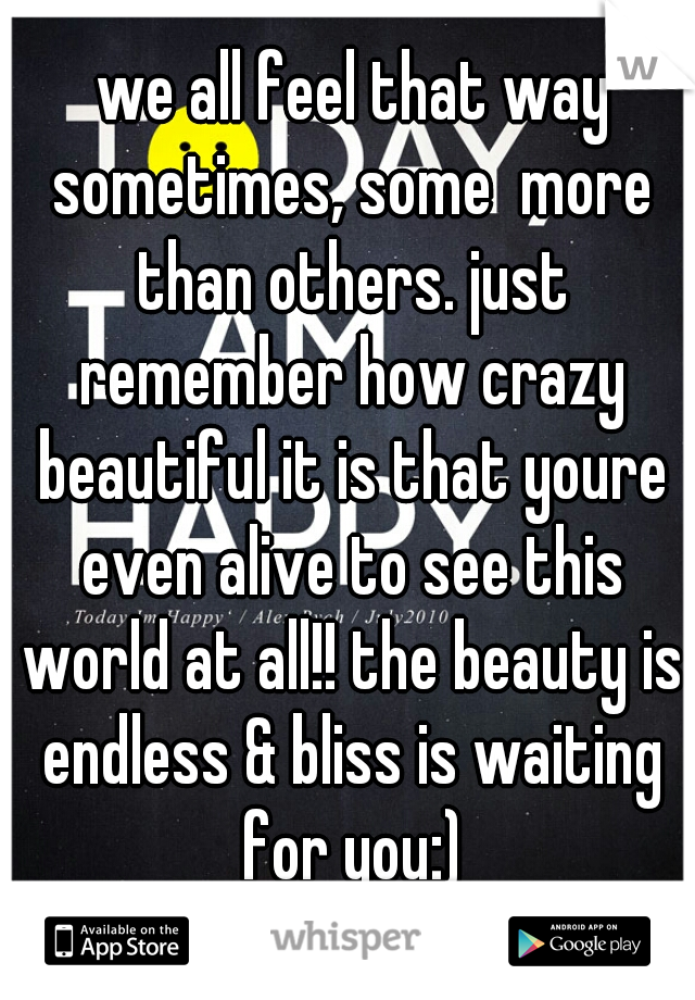  we all feel that way sometimes, some  more than others. just remember how crazy beautiful it is that youre even alive to see this world at all!! the beauty is endless & bliss is waiting for you:)