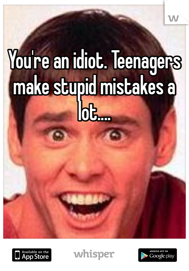 You're an idiot. Teenagers make stupid mistakes a lot....