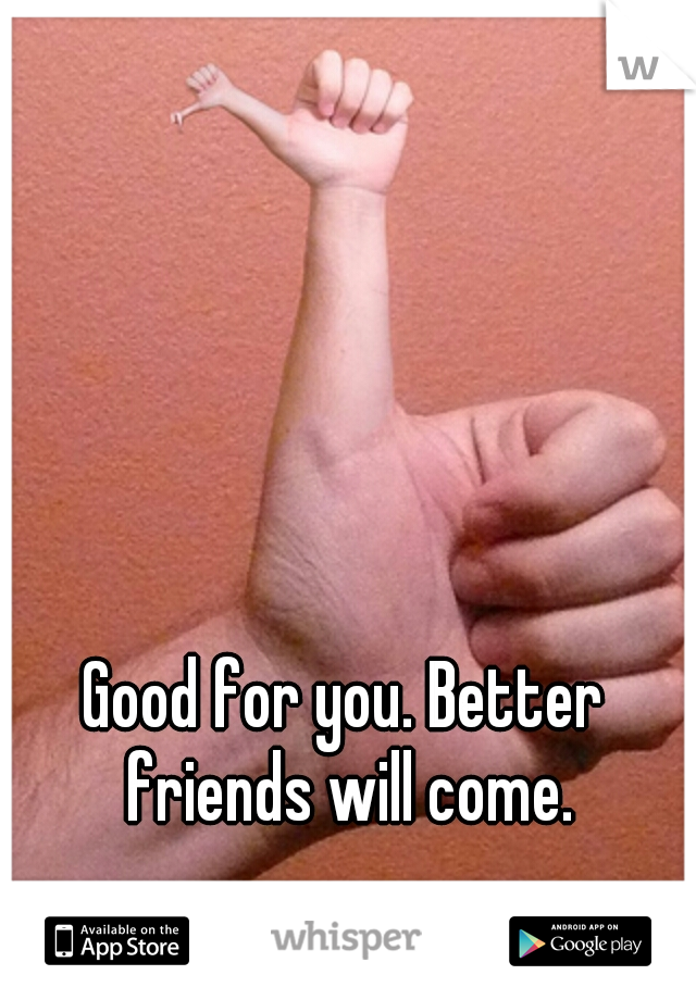 Good for you. Better friends will come.