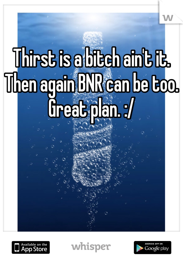 Thirst is a bitch ain't it. Then again BNR can be too. Great plan. :/