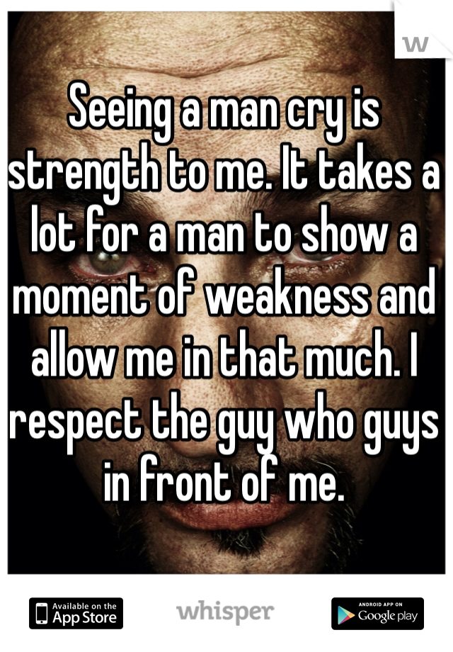 Seeing a man cry is strength to me. It takes a lot for a man to show a moment of weakness and allow me in that much. I respect the guy who guys in front of me.