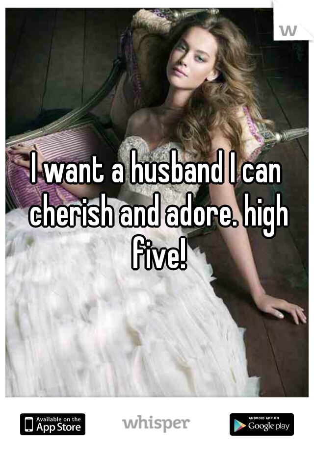 I want a husband I can cherish and adore. high five!