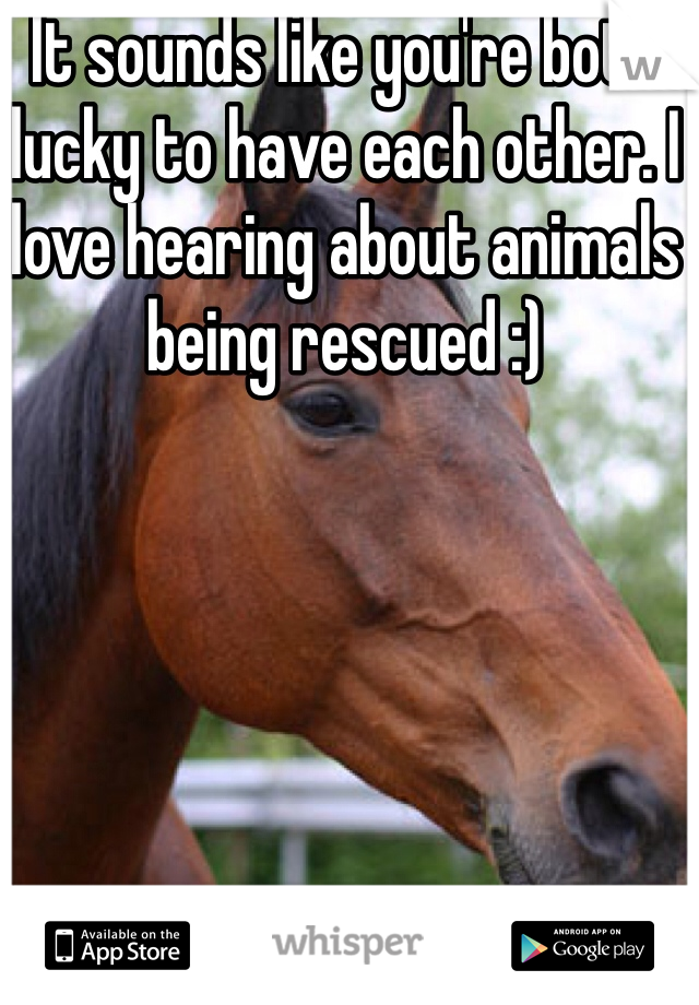 It sounds like you're both lucky to have each other. I love hearing about animals being rescued :)