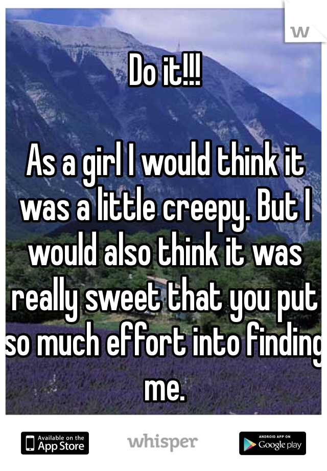 Do it!!!

As a girl I would think it was a little creepy. But I would also think it was really sweet that you put so much effort into finding me.