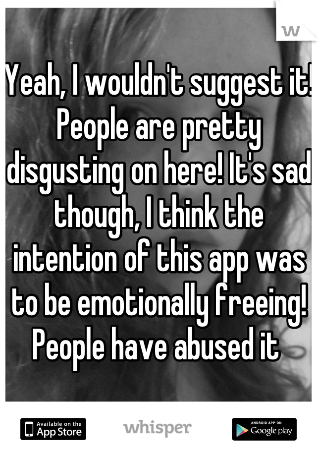 Yeah, I wouldn't suggest it! People are pretty disgusting on here! It's sad though, I think the intention of this app was to be emotionally freeing! People have abused it 