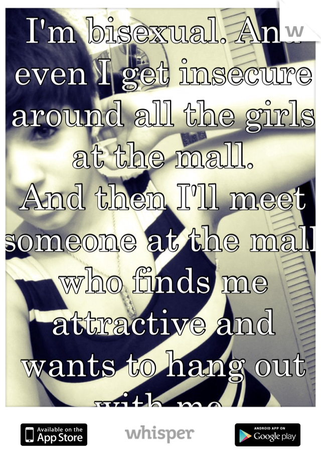 I'm bisexual. And even I get insecure around all the girls at the mall.
And then I'll meet someone at the mall who finds me attractive and wants to hang out with me. 