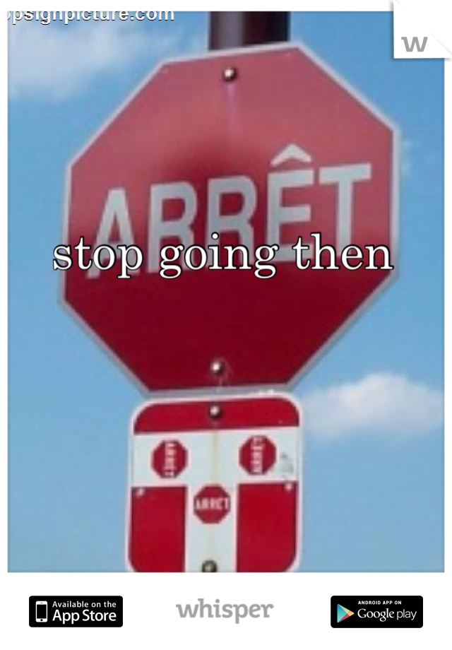 stop going then 