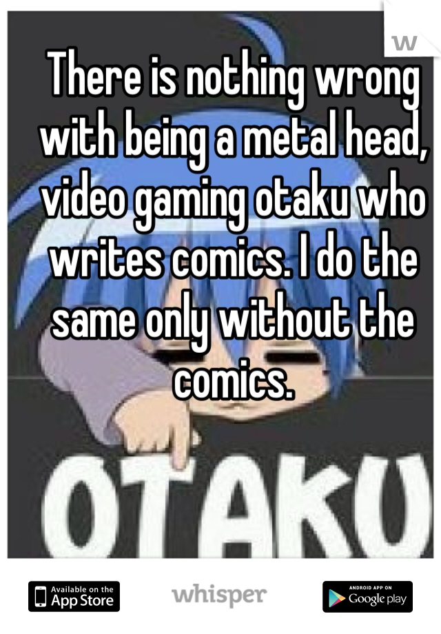 There is nothing wrong with being a metal head, video gaming otaku who writes comics. I do the same only without the comics.