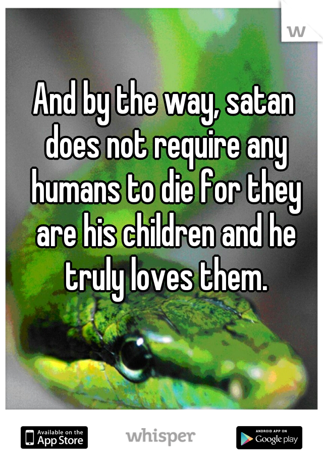 And by the way, satan does not require any humans to die for they are his children and he truly loves them.
