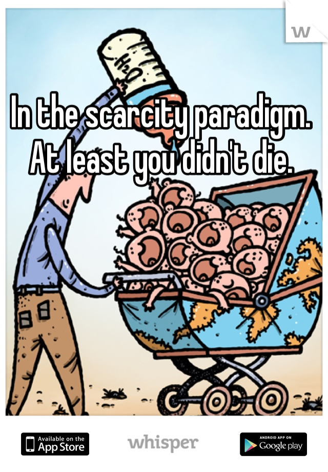 In the scarcity paradigm. At least you didn't die.