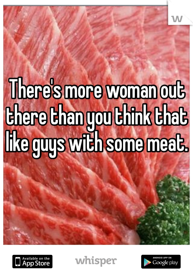 There's more woman out
there than you think that 
like guys with some meat. 
