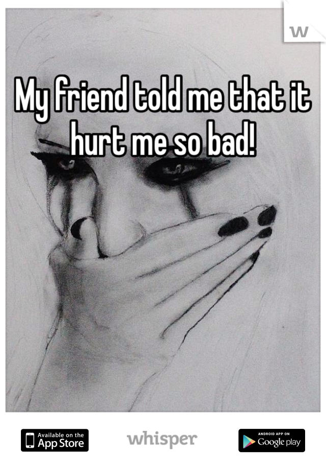 My friend told me that it hurt me so bad!