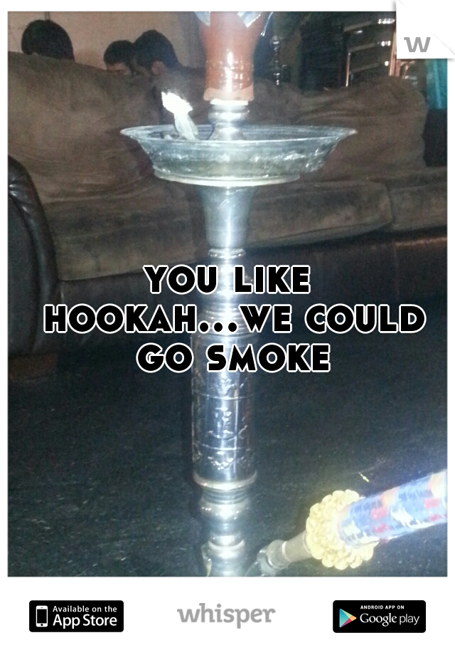 you like hookah...we could go smoke