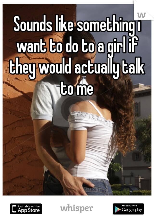 Sounds like something i want to do to a girl if they would actually talk to me