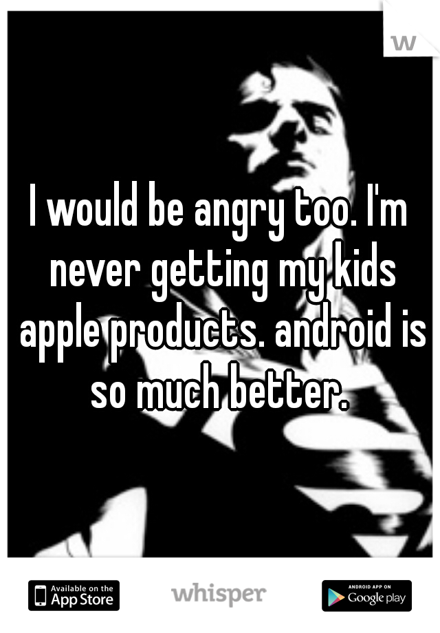 I would be angry too. I'm never getting my kids apple products. android is so much better. 