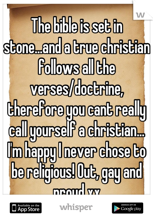 The bible is set in stone...and a true christian follows all the verses/doctrine, therefore you cant really call yourself a christian... I'm happy I never chose to be religious! Out, gay and proud xx