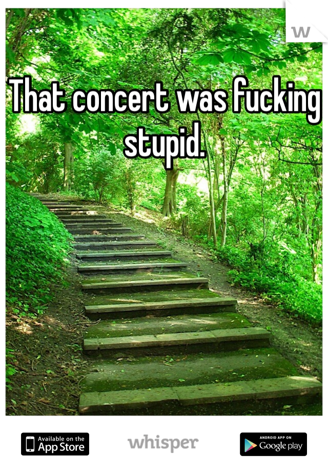 That concert was fucking stupid.
