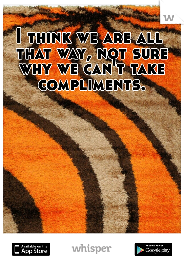 I think we are all that way, not sure why we can't take compliments.
