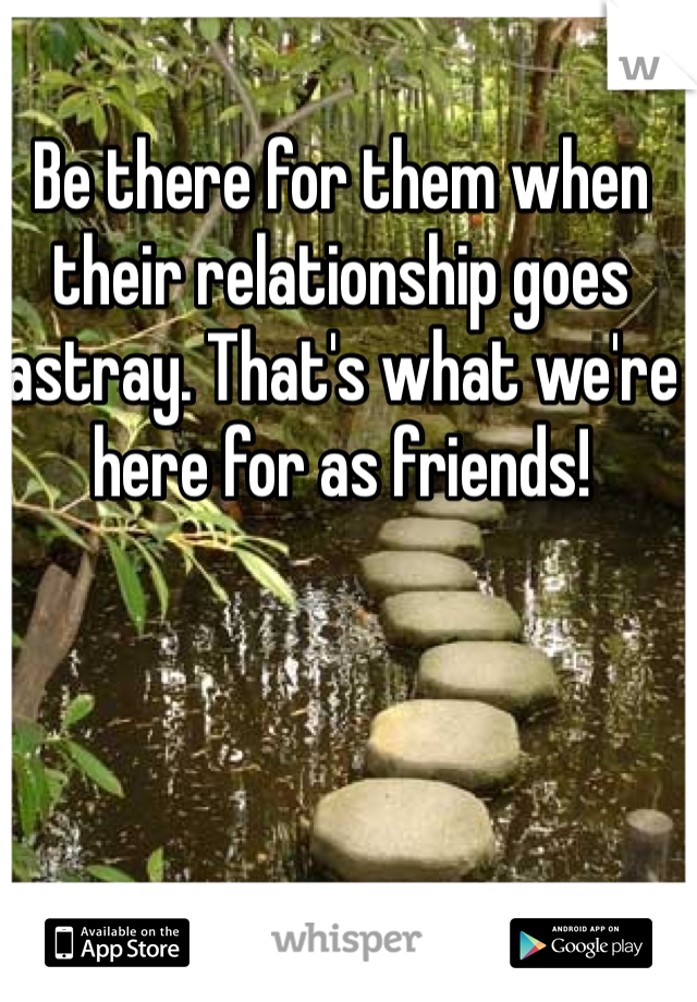Be there for them when their relationship goes astray. That's what we're here for as friends! 