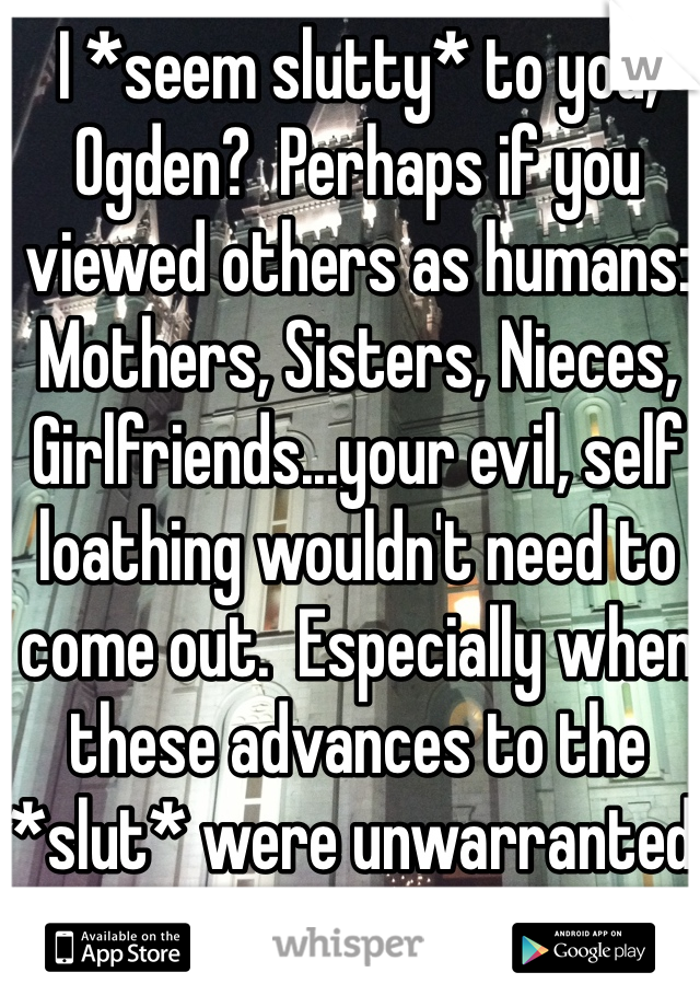 I *seem slutty* to you, Ogden?  Perhaps if you viewed others as humans:  Mothers, Sisters, Nieces, Girlfriends...your evil, self loathing wouldn't need to come out.  Especially when these advances to the *slut* were unwarranted. 