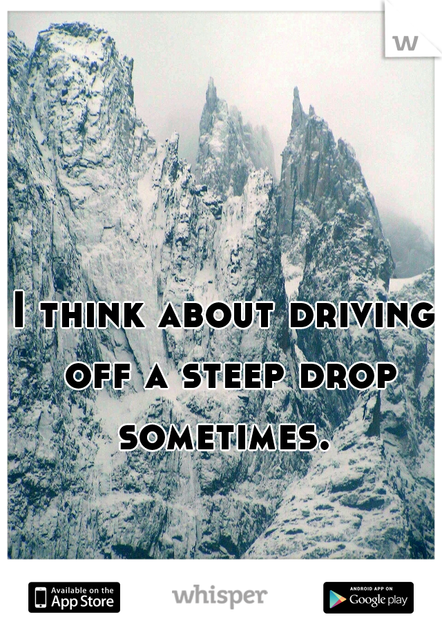 I think about driving off a steep drop sometimes. 
