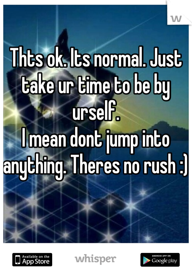 Thts ok. Its normal. Just take ur time to be by urself. 
I mean dont jump into anything. Theres no rush :)