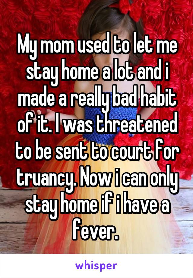 My mom used to let me stay home a lot and i made a really bad habit of it. I was threatened to be sent to court for truancy. Now i can only stay home if i have a fever. 