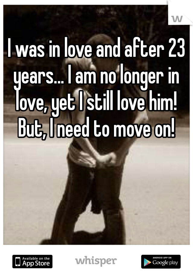 I was in love and after 23 years... I am no longer in love, yet I still love him! But, I need to move on!