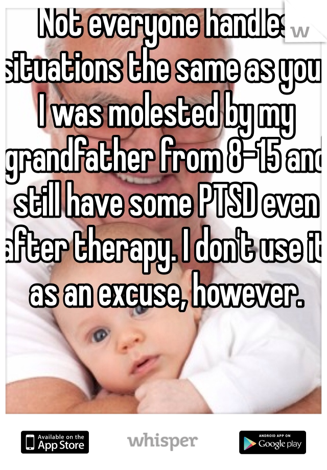 Not everyone handles situations the same as you. I was molested by my grandfather from 8-15 and still have some PTSD even after therapy. I don't use it as an excuse, however.