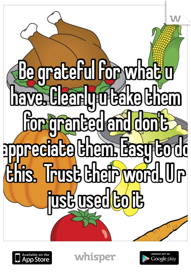 Be grateful for what u have. Clearly u take them for granted and don't appreciate them. Easy to do this.  Trust their word. U r just used to it 