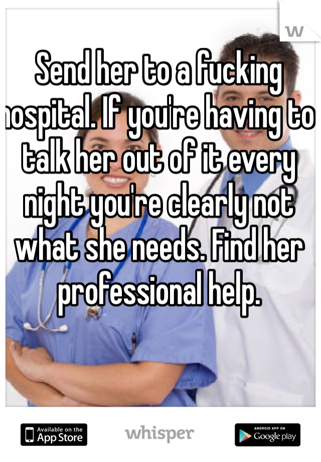 Send her to a fucking hospital. If you're having to talk her out of it every night you're clearly not what she needs. Find her professional help.