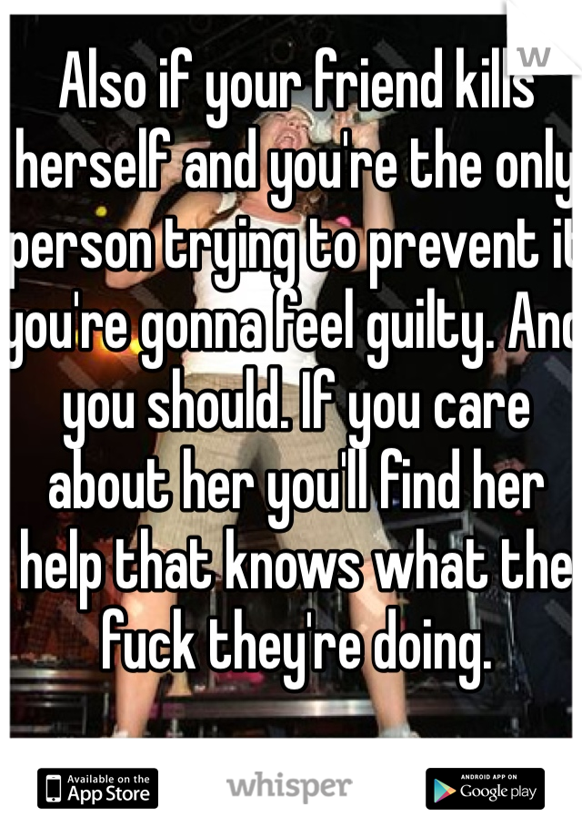 Also if your friend kills herself and you're the only person trying to prevent it you're gonna feel guilty. And you should. If you care about her you'll find her help that knows what the fuck they're doing.