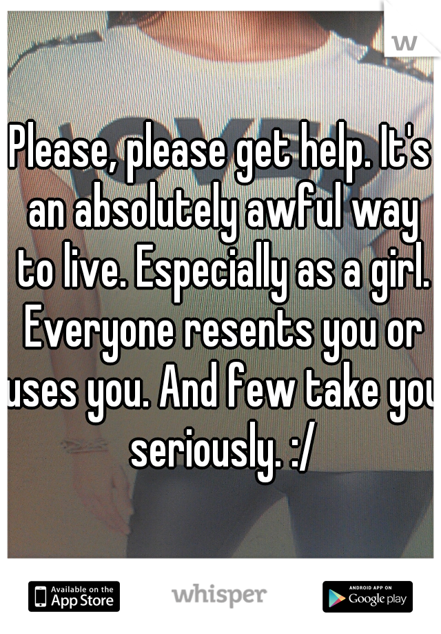 Please, please get help. It's an absolutely awful way to live. Especially as a girl. Everyone resents you or uses you. And few take you seriously. :/