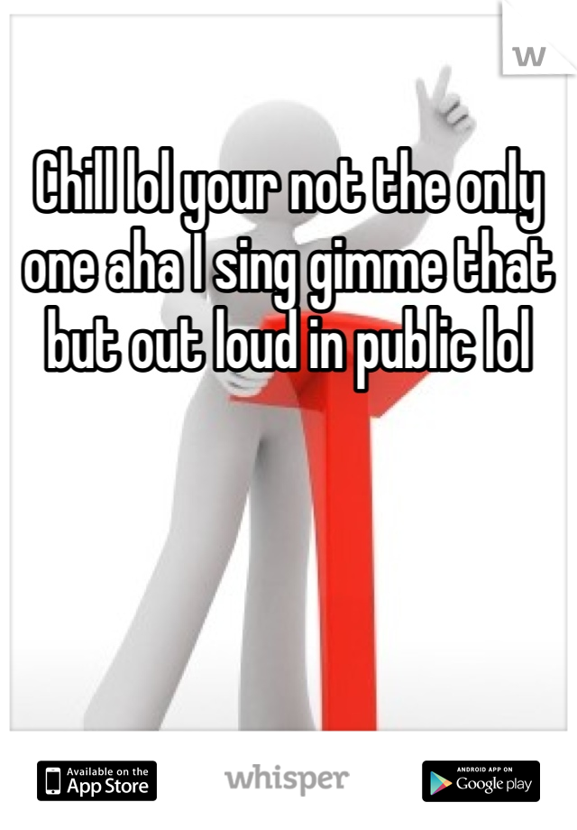 Chill lol your not the only one aha I sing gimme that but out loud in public lol