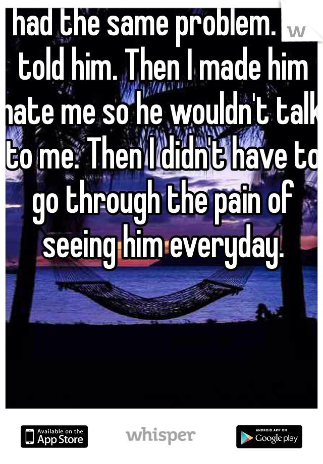 I had the same problem. So I told him. Then I made him hate me so he wouldn't talk to me. Then I didn't have to go through the pain of seeing him everyday.