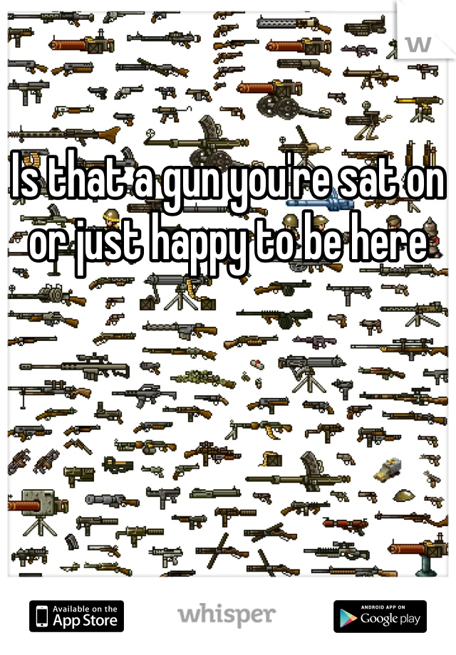 Is that a gun you're sat on or just happy to be here 