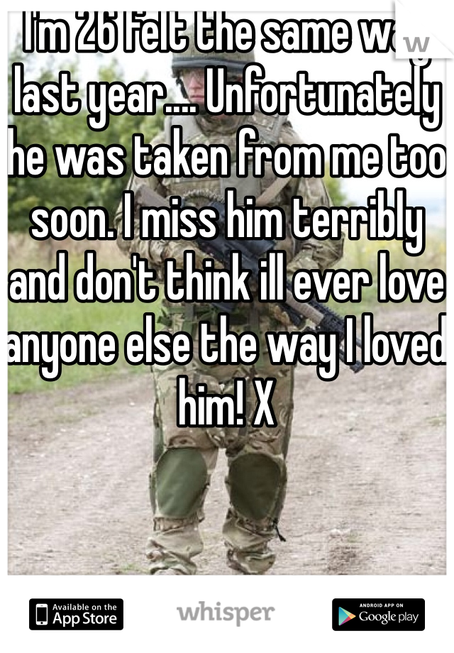 I'm 26 felt the same way last year.... Unfortunately he was taken from me too soon. I miss him terribly and don't think ill ever love anyone else the way I loved him! X