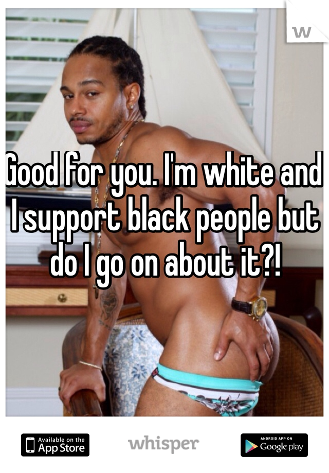 Good for you. I'm white and I support black people but do I go on about it?!