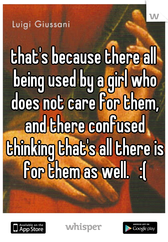 that's because there all being used by a girl who does not care for them, and there confused thinking that's all there is for them as well.   :(