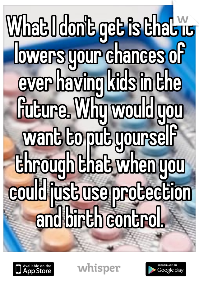 What I don't get is that it lowers your chances of ever having kids in the future. Why would you want to put yourself through that when you could just use protection and birth control.