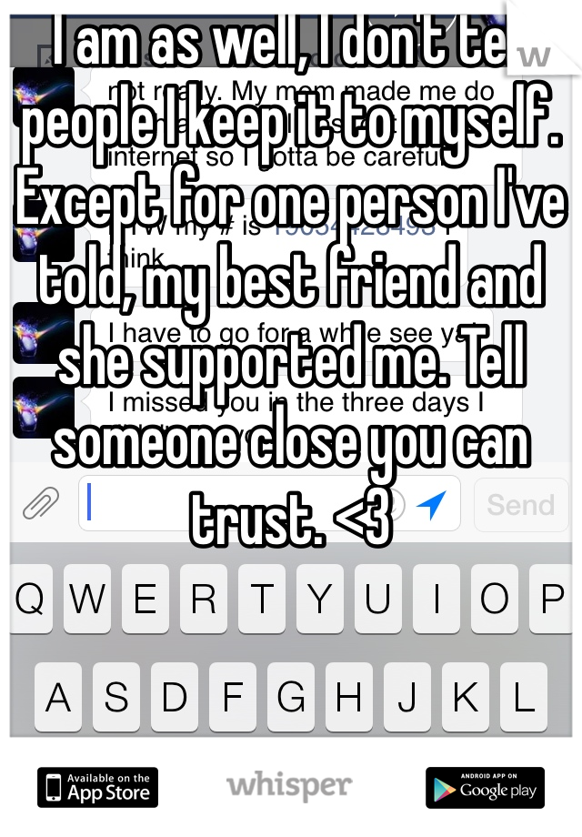 I am as well, I don't tell people I keep it to myself. Except for one person I've told, my best friend and she supported me. Tell someone close you can trust. <3