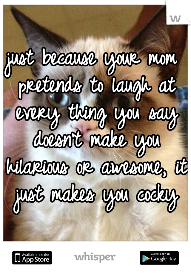 just because your mom pretends to laugh at every thing you say doesn't make you hilarious or awesome, it just makes you cocky