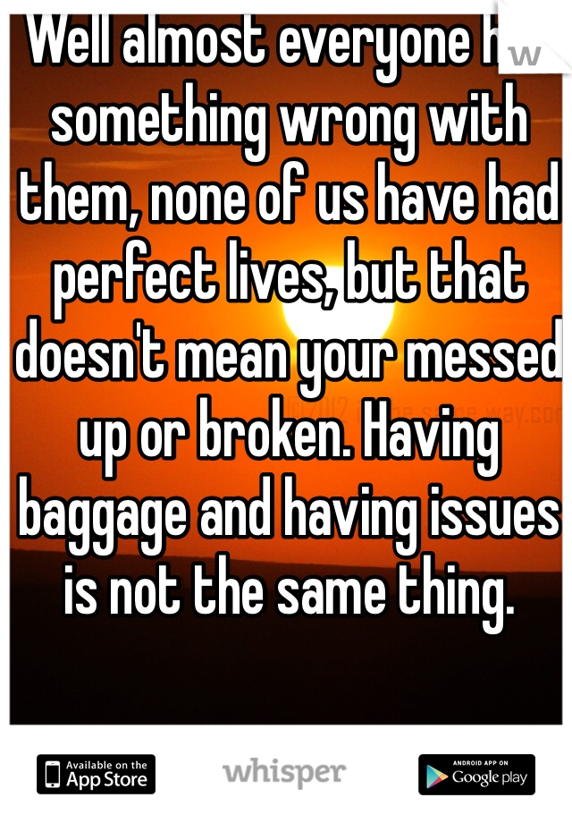Well almost everyone has something wrong with them, none of us have had perfect lives, but that doesn't mean your messed up or broken. Having baggage and having issues is not the same thing.